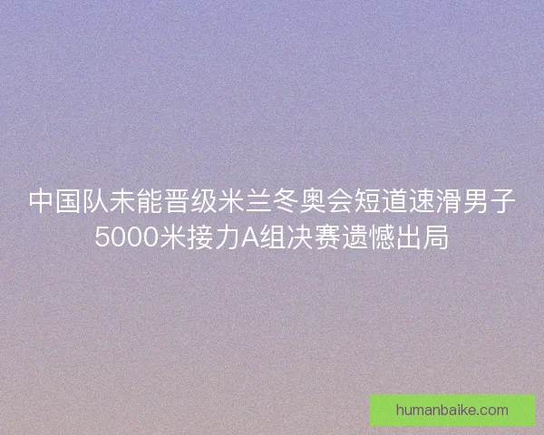 中国队未能晋级米兰冬奥会短道速滑男子5000米接力A组决赛遗憾出局