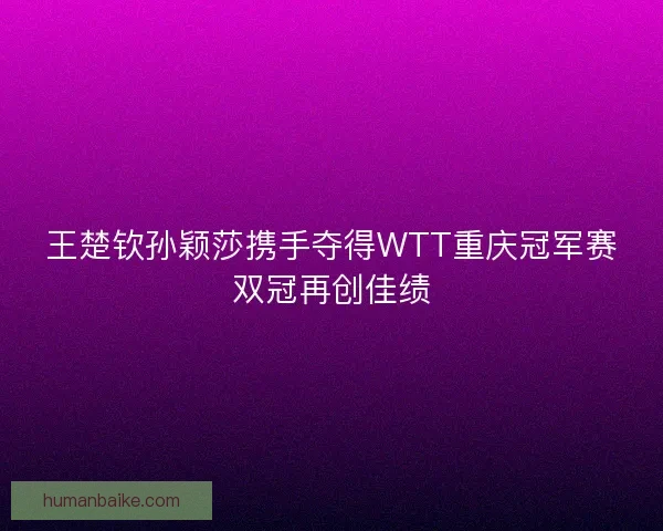 王楚钦孙颖莎携手夺得WTT重庆冠军赛双冠再创佳绩 王楚钦孙颖莎携手夺得WTT重庆冠军赛双冠再创佳绩