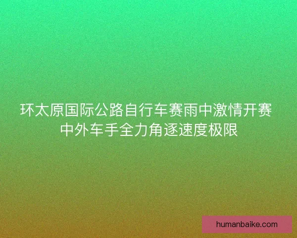 环太原国际公路自行车赛雨中激情开赛 中外车手全力角逐速度极限