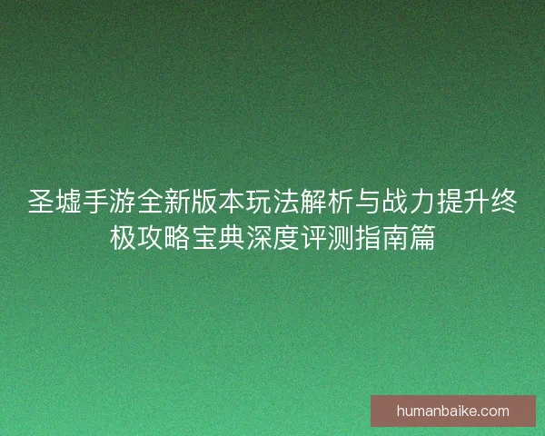 圣墟手游全新版本玩法解析与战力提升终极攻略宝典深度评测指南篇 圣墟手游全新版本玩法解析与战力提升终极攻略宝典深度评测指南篇