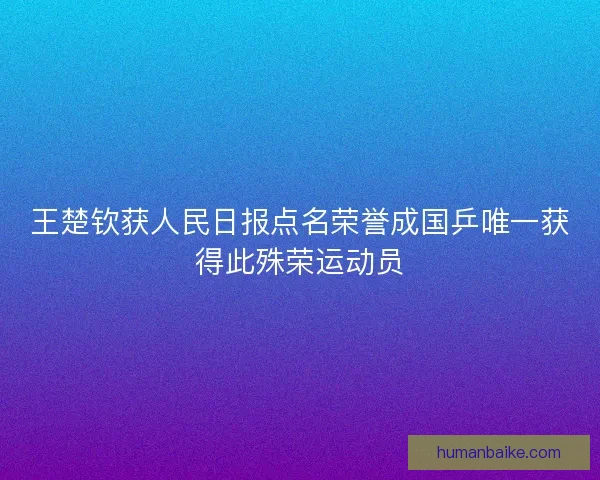王楚钦获人民日报点名荣誉成国乒唯一获得此殊荣运动员