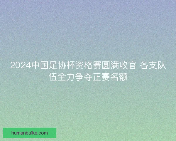 2024中国足协杯资格赛圆满收官 各支队伍全力争夺正赛名额