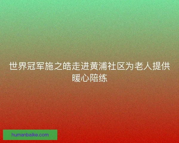 世界冠军施之皓走进黄浦社区为老人提供暖心陪练